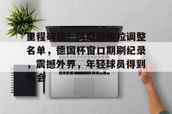 里程碑夜！阿斯顿维拉调整名单，德国杯窗口期刷纪录，震撼外界，年轻球员得到机会的简单介绍
